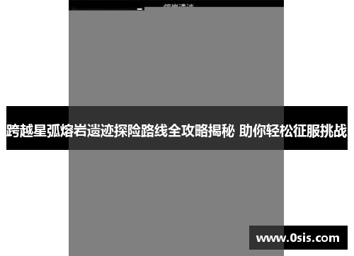 跨越星弧熔岩遗迹探险路线全攻略揭秘 助你轻松征服挑战